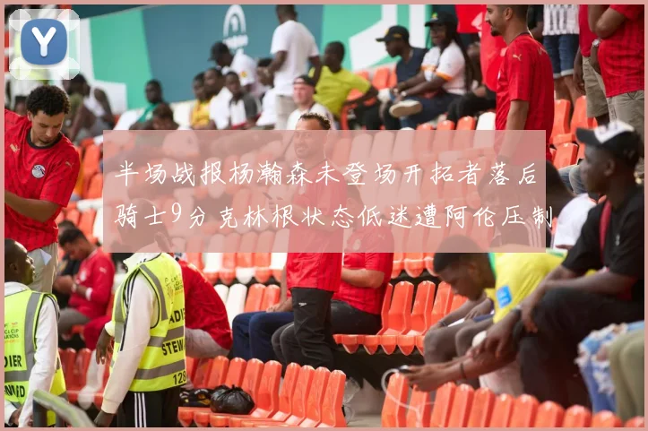 半场战报杨瀚森未登场开拓者落后骑士9分克林根状态低迷遭阿伦压制