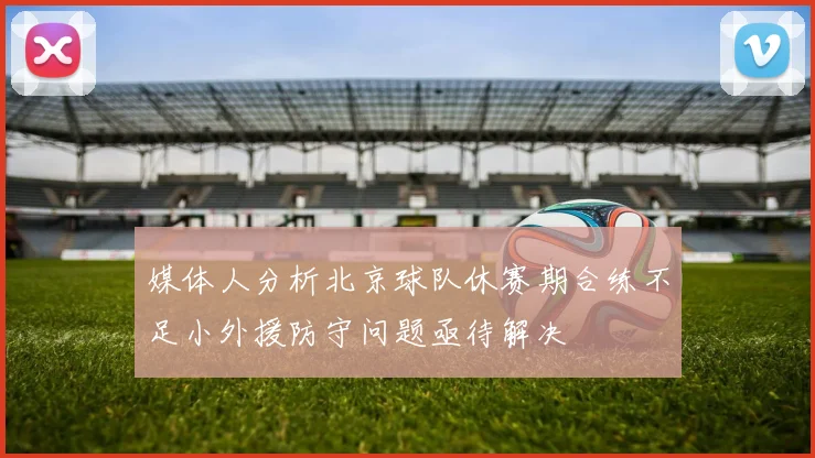 媒体人分析北京球队休赛期合练不足小外援防守问题亟待解决