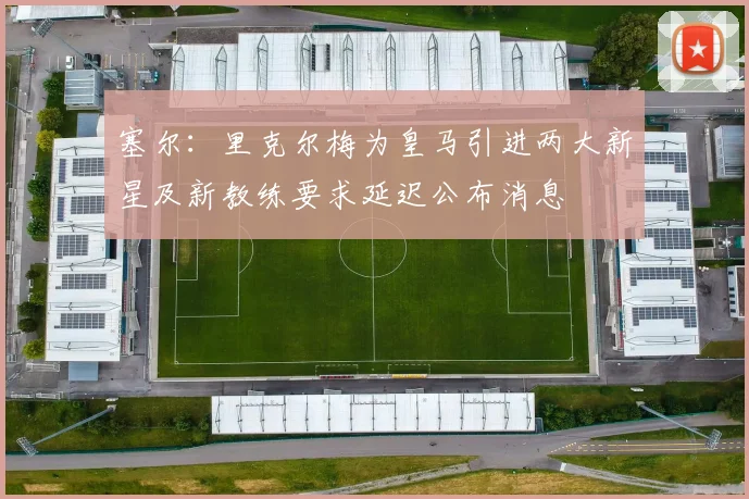 塞尔：里克尔梅为皇马引进两大新星及新教练要求延迟公布消息