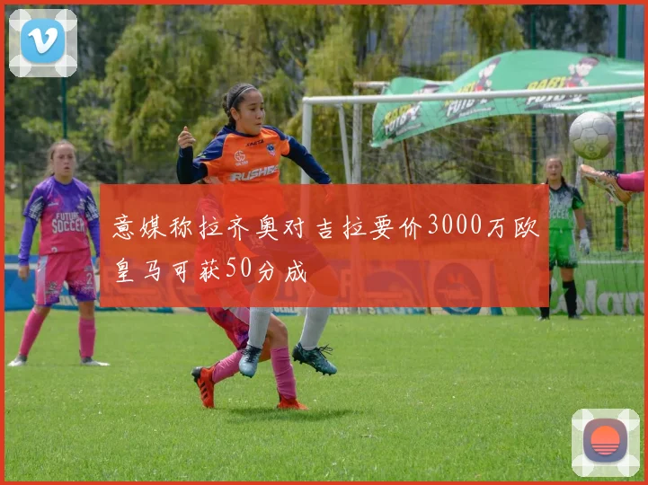 意媒称拉齐奥对吉拉要价3000万欧皇马可获50分成