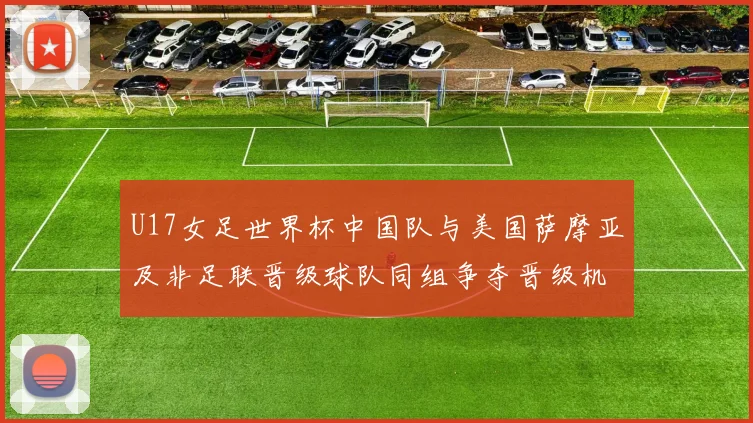 U17女足世界杯中国队与美国萨摩亚及非足联晋级球队同组争夺晋级机会