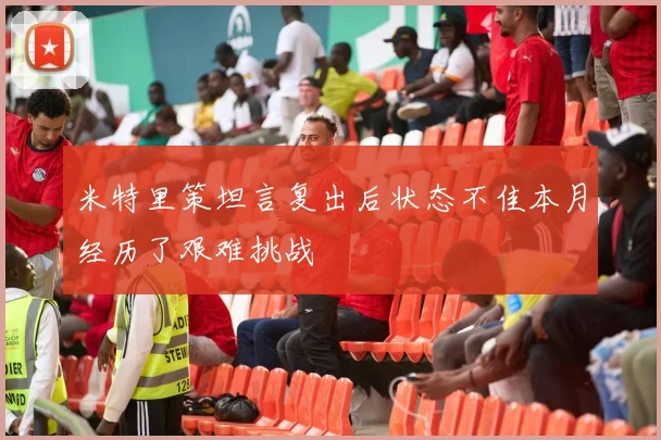 米特里策坦言复出后状态不佳本月经历了艰难挑战