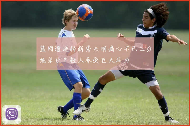 篮网遭逆转新秀杰明痛心不已三分绝杀让年轻人承受巨大压力
