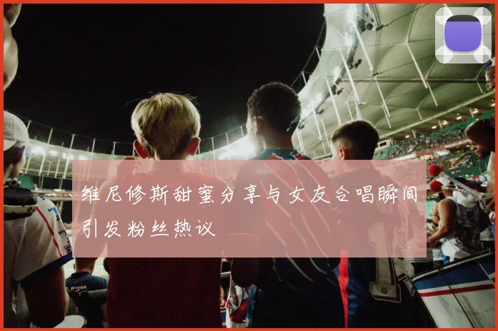维尼修斯甜蜜分享与女友合唱瞬间引发粉丝热议