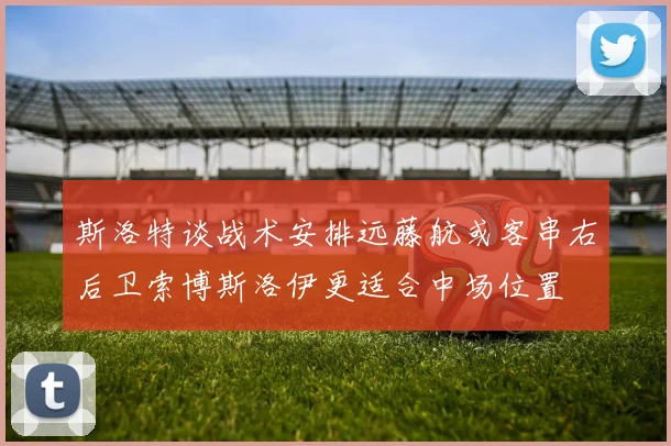 斯洛特谈战术安排远藤航或客串右后卫索博斯洛伊更适合中场位置