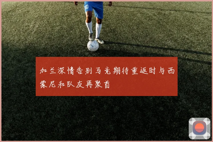 加兰深情告别马竞期待重返时与西蒙尼和队友再聚首