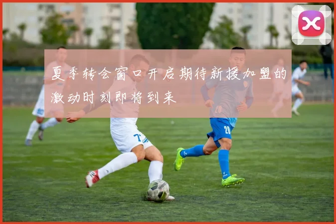 夏季转会窗口开启期待新援加盟的激动时刻即将到来