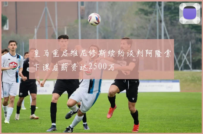 皇马重启维尼修斯续约谈判阿隆索下课后薪资达2500万