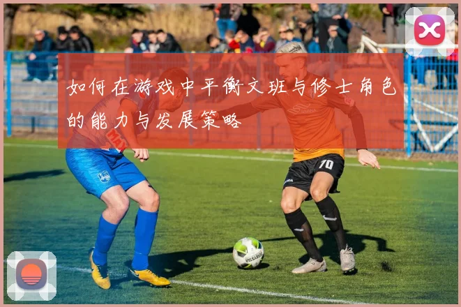如何在游戏中平衡文班与修士角色的能力与发展策略
