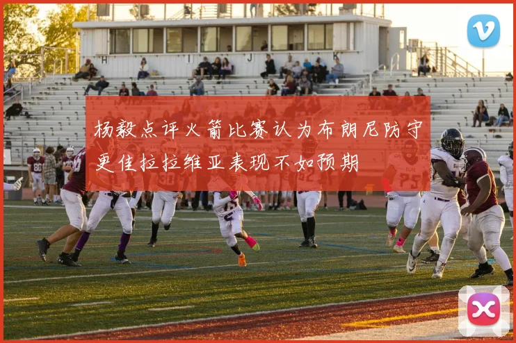 杨毅点评火箭比赛认为布朗尼防守更佳拉拉维亚表现不如预期