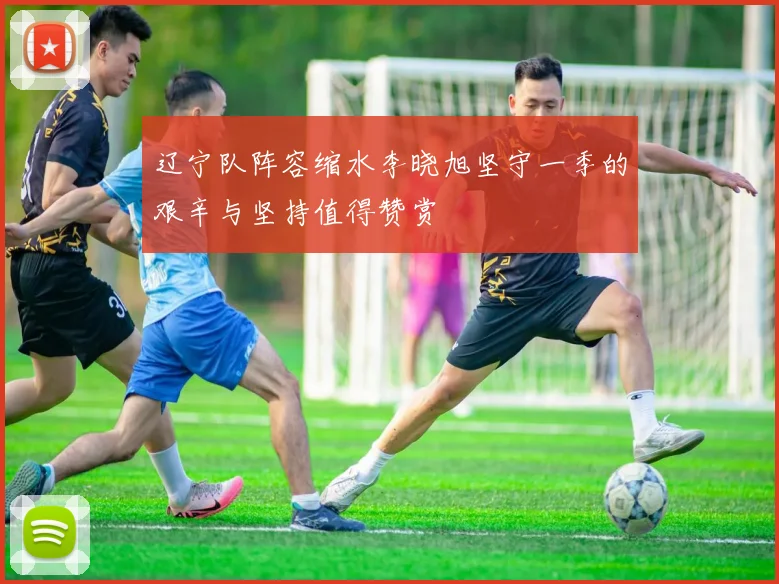 辽宁队阵容缩水李晓旭坚守一季的艰辛与坚持值得赞赏